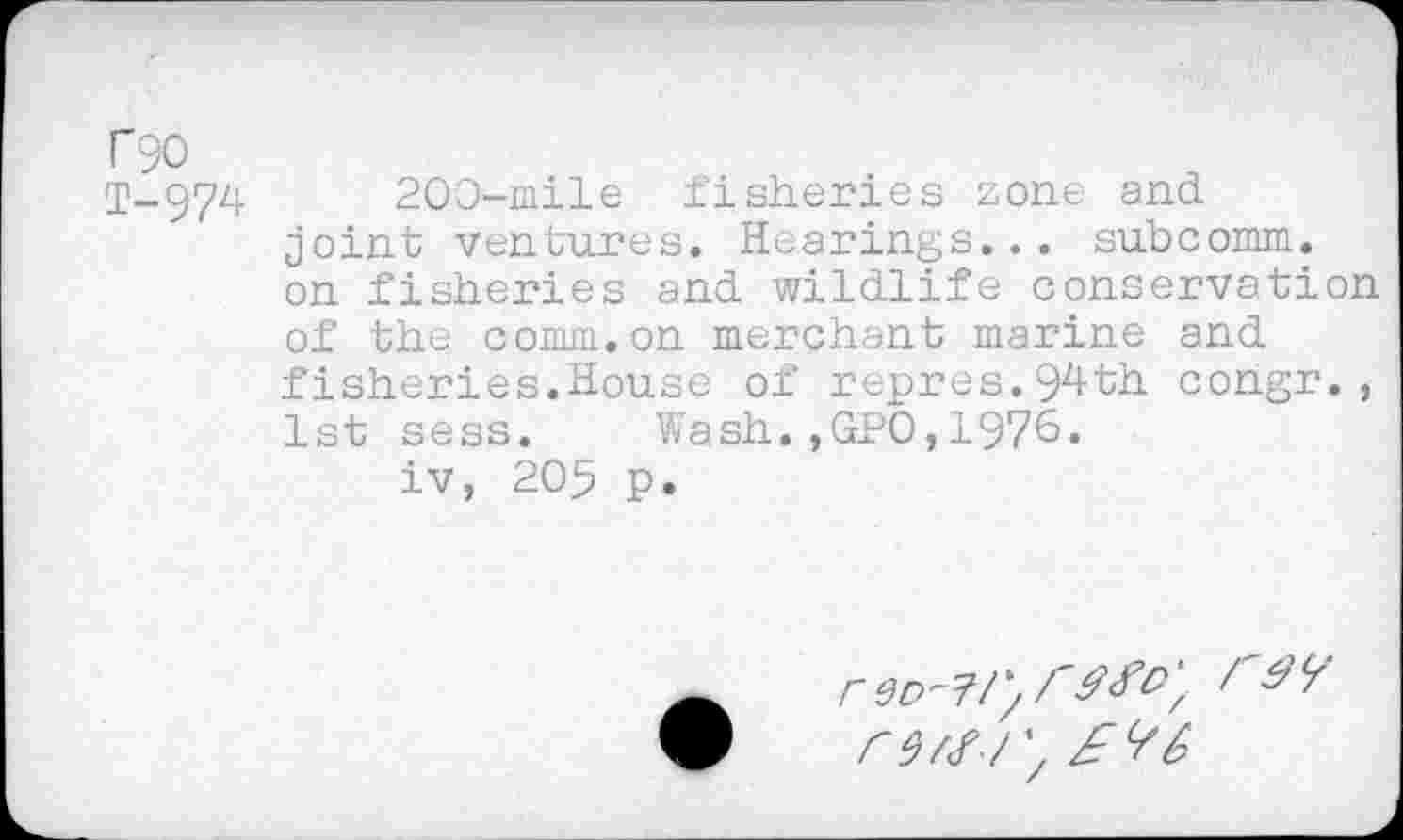 ﻿T90
T-974 200-mile fisheries zone and joint ventures. Hearings... subcomm, on fisheries and wildlife conservation of the comm.on merchant marine and fisheries.House of repres.94th congr., 1st sess. Wash.,GPO,1976.
iv, 205 p.
